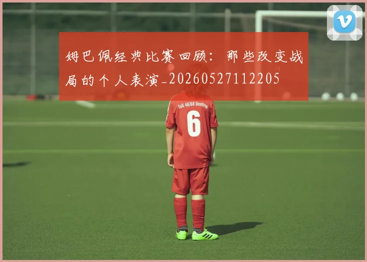 姆巴佩经典比赛回顾：那些改变战局的个人表演_20260527112205