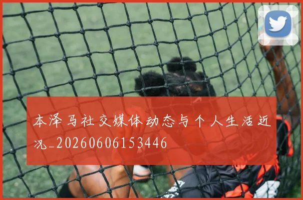 本泽马社交媒体动态与个人生活近况_20260606153446