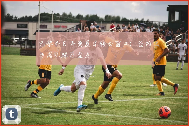 巴黎圣日耳曼夏季转会窗口：签约与离队球员盘点