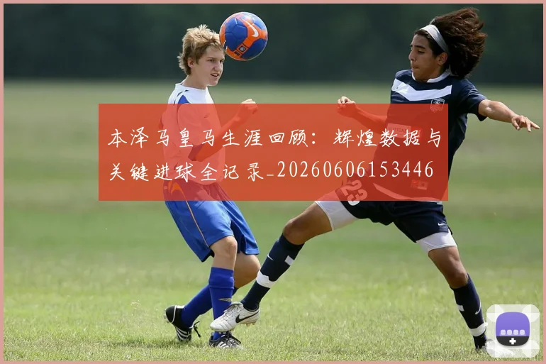 本泽马皇马生涯回顾：辉煌数据与关键进球全记录_20260606153446