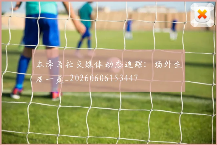 本泽马社交媒体动态追踪：场外生活一览_20260606153447