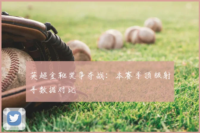 英超金靴奖争夺战:本赛季顶级射手数据对比