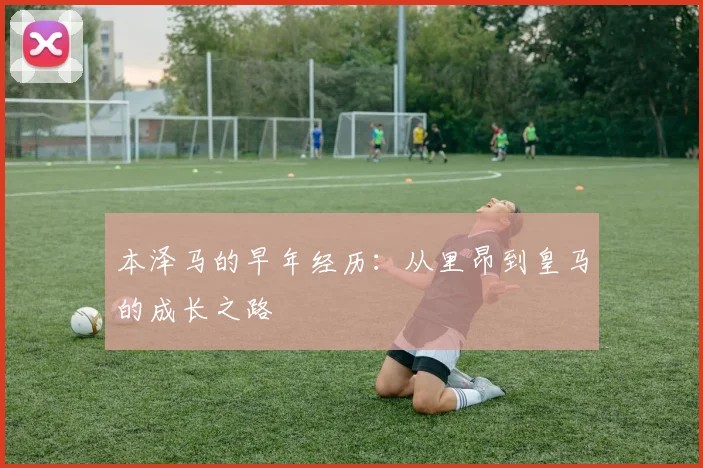 本泽马的早年经历:从里昂到皇马的成长之路