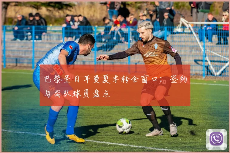巴黎圣日耳曼夏季转会窗口:签约与离队球员盘点