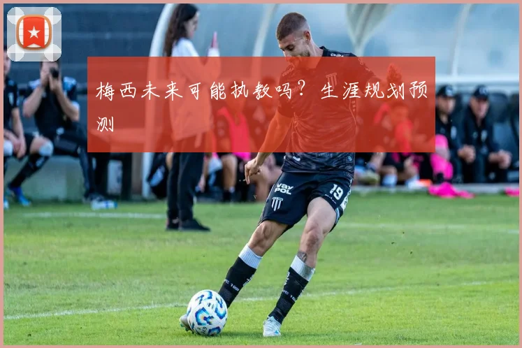 梅西未来可能执教吗？生涯规划预测